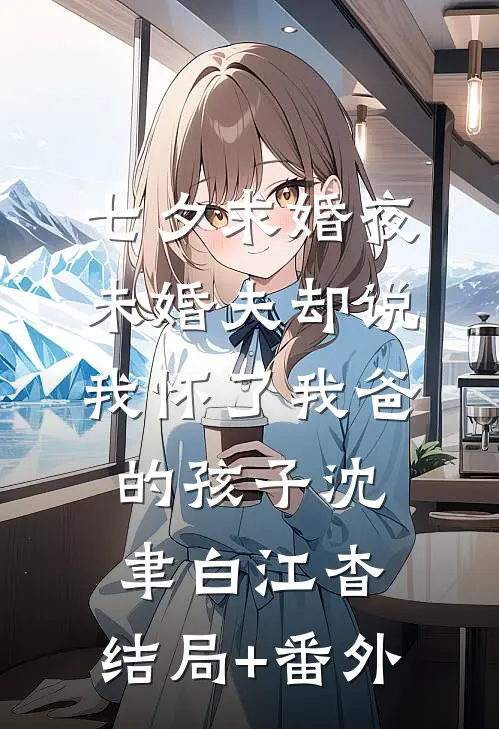 七夕求婚夜，未婚夫却说我怀了我爸的孩子沈聿白江杳:结局+番外