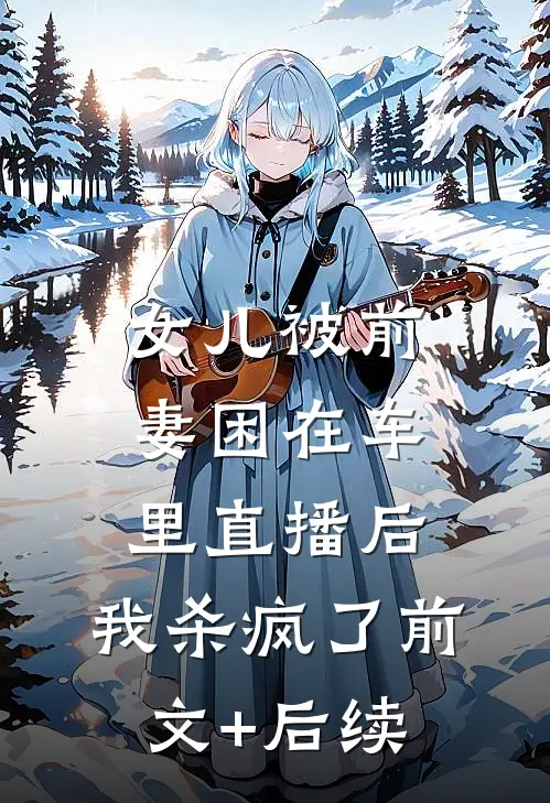 女儿被前妻困在车里直播后，我杀疯了前文+后续