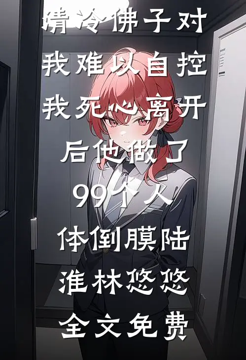 清冷佛子对我难以自控，我死心离开后他做了99个人体倒膜陆淮林悠悠全文免费