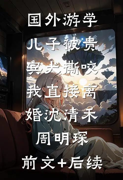 国外游学儿子被贵宾犬撕咬，我直接离婚沈清禾周明琛:前文+后续