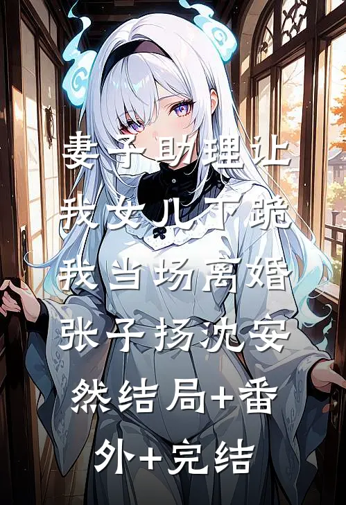 妻子助理让我女儿下跪，我当场离婚张子扬沈安然结局+番外+完结