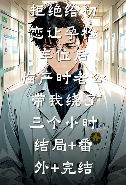拒绝给初恋让孕检车位后，临产时老公带我绕了三个小时:结局+番外+完结