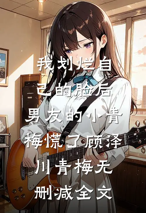 我划烂自己的脸后，男友的小青梅慌了顾泽川青梅无删减全文