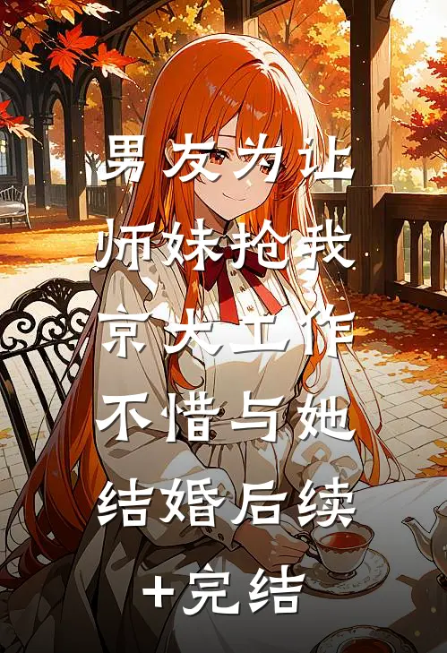 男友为让师妹抢我京大工作，不惜与她结婚后续+完结