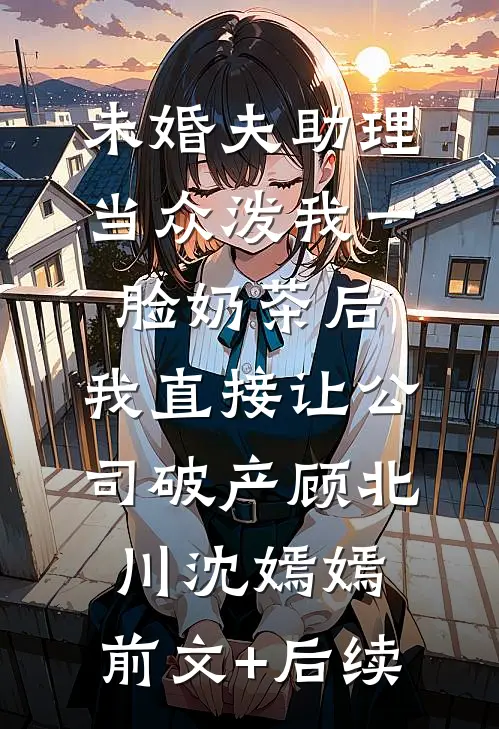未婚夫助理当众泼我一脸奶茶后，我直接让公司破产顾北川沈嫣嫣:前文+后续