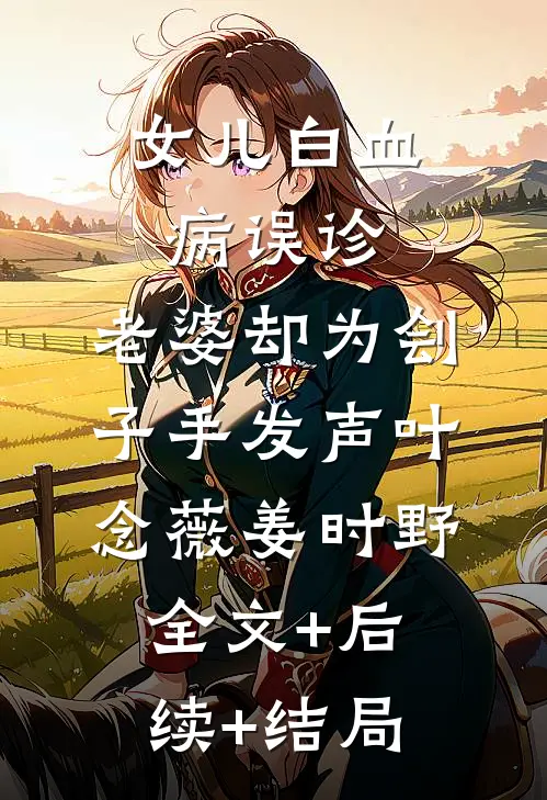 女儿白血病误诊，老婆却为刽子手发声叶念薇姜时野:全文+后续+结局