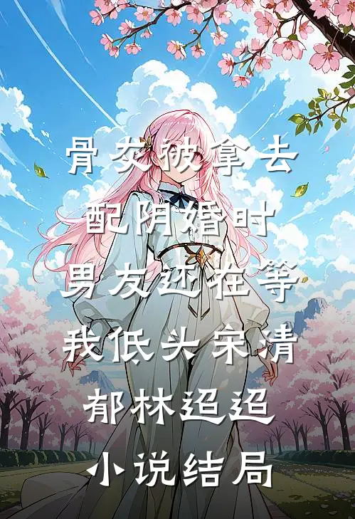 骨灰被拿去配阴婚时，男友还在等我低头宋清郁林迢迢小说结局