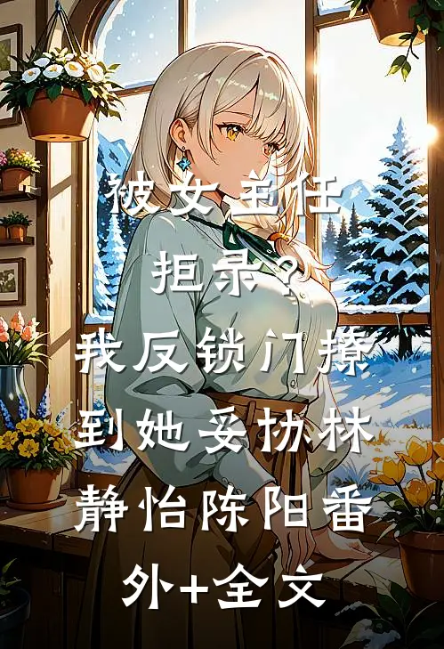 被女主任拒录？我反锁门撩到她妥协林静怡陈阳(番外)+(全文)