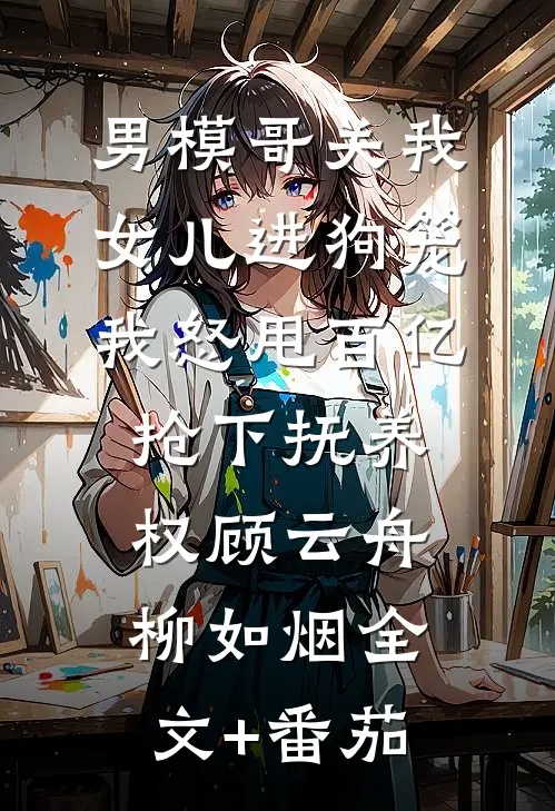 男模哥关我女儿进狗笼我怒甩百亿抢下抚养权顾云舟柳如烟全文+番茄