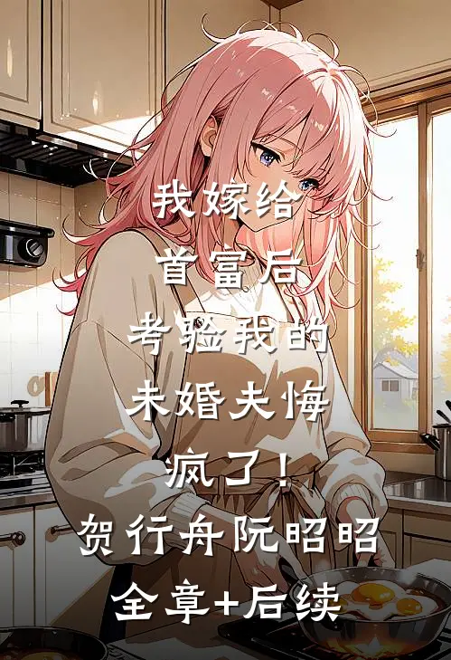 我嫁给首富后，考验我的未婚夫悔疯了！贺行舟阮昭昭:全章+后续