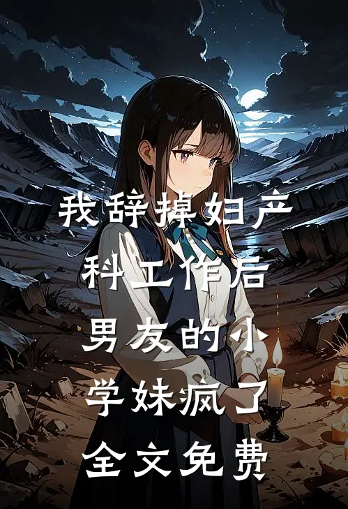 我辞掉妇产科工作后，男友的小学妹疯了全文免费