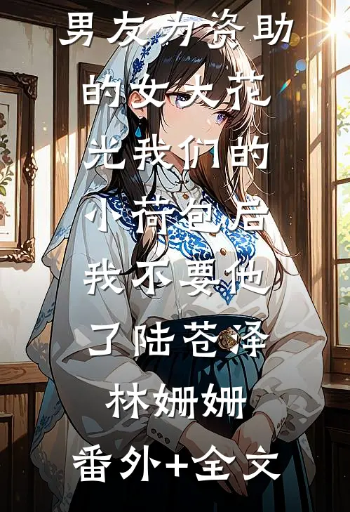 男友为资助的女大花光我们的小荷包后，我不要他了陆苍泽林姗姗:(番外)+(全文)