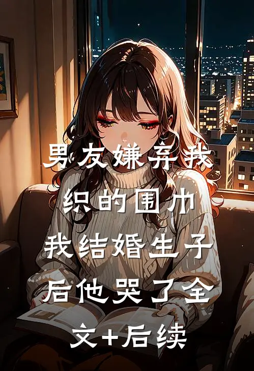 男友嫌弃我织的围巾，我结婚生子后他哭了全文+后续