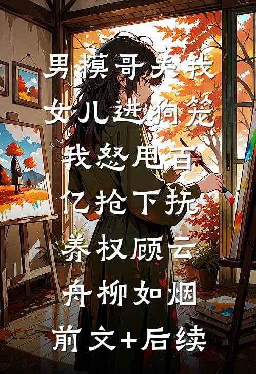 男模哥关我女儿进狗笼我怒甩百亿抢下抚养权顾云舟柳如烟:前文+后续