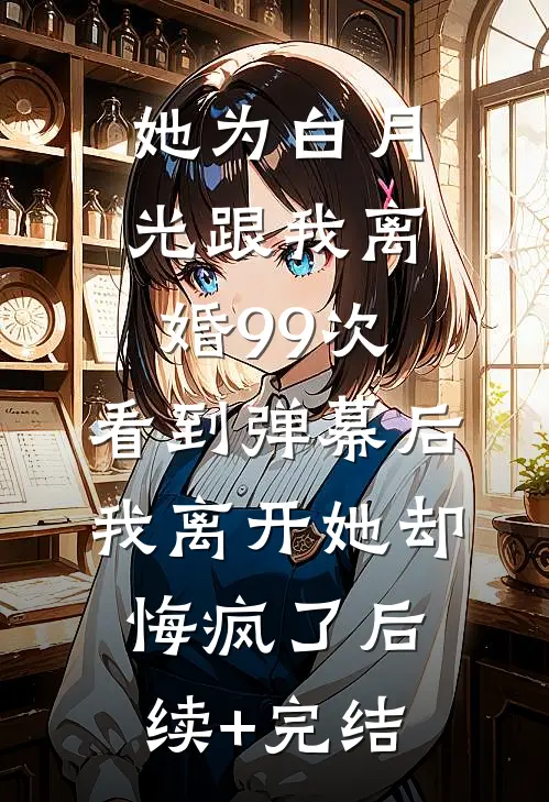 她为白月光跟我离婚99次，看到弹幕后我离开她却悔疯了后续+完结