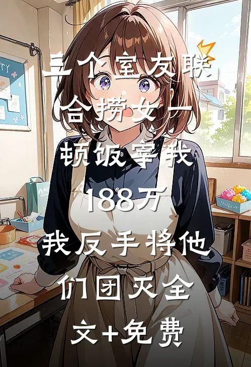 三个室友联合捞女一顿饭宰我188万，我反手将他们团灭全文+免费