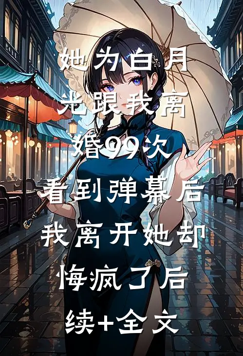 她为白月光跟我离婚99次，看到弹幕后我离开她却悔疯了后续+全文