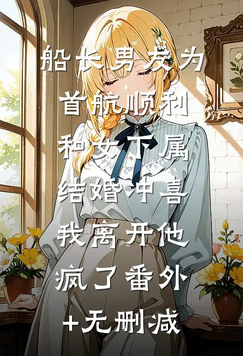 船长男友为首航顺利和女下属结婚冲喜，我离开他疯了番外+无删减