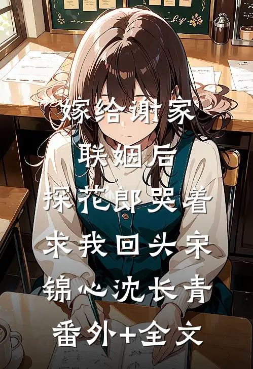 嫁给谢家联姻后，探花郎哭着求我回头宋锦心沈长青:(番外)+(全文)