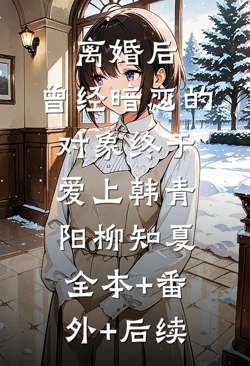 离婚后，曾经暗恋的对象终于爱上韩青阳柳知夏全本+番外+后续