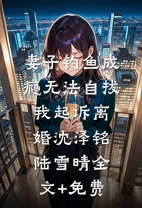 妻子钓鱼成瘾无法自拔，我起诉离婚沈泽铭陆雪晴全文+免费