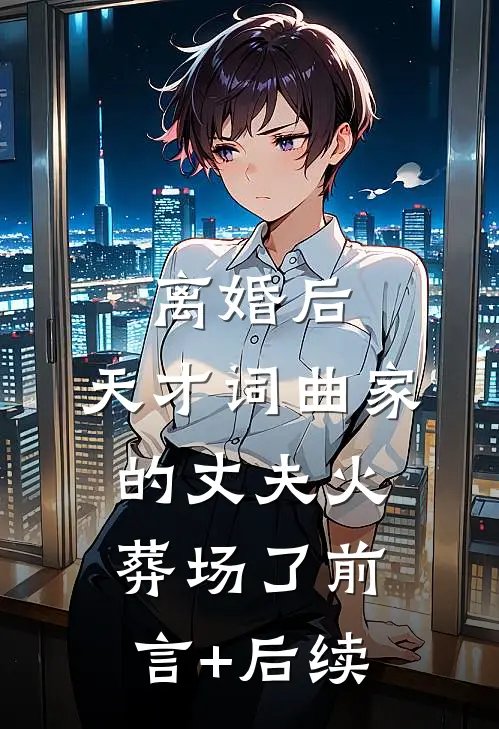 离婚后，天才词曲家的丈夫火葬场了前言+后续