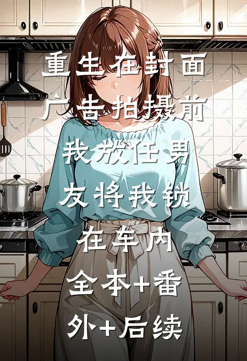 重生在封面广告拍摄前，我放任男友将我锁在车内:全本+番外+后续