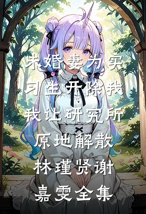未婚妻为实习生开除我，我让研究所原地解散林瑾贤谢嘉雯全集