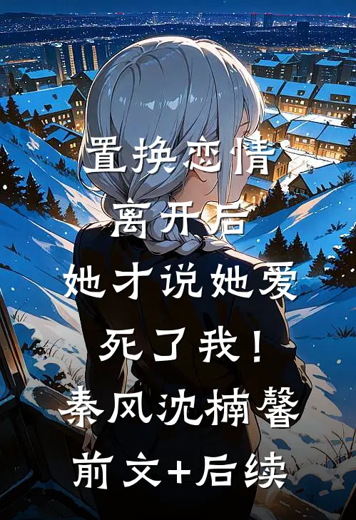 置换恋情：离开后，她才说她爱死了我！秦风沈楠馨:前文+后续