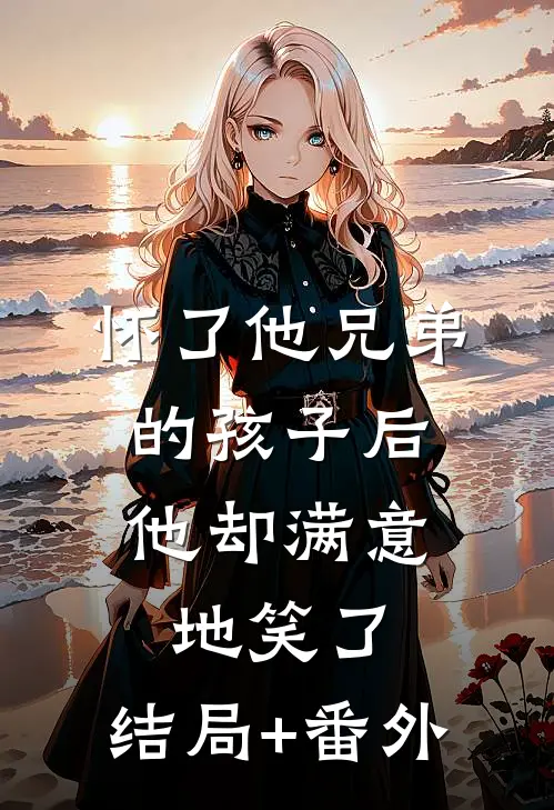 怀了他兄弟的孩子后，他却满意地笑了:结局+番外