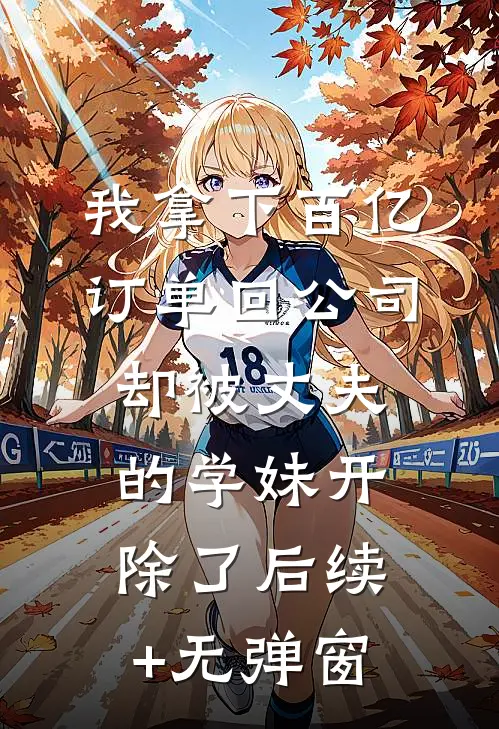 我拿下百亿订单回公司，却被丈夫的学妹开除了后续+无弹窗