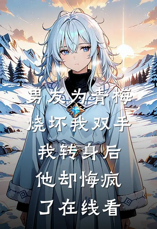 男友为青梅烧坏我双手，我转身后他却悔疯了在线看