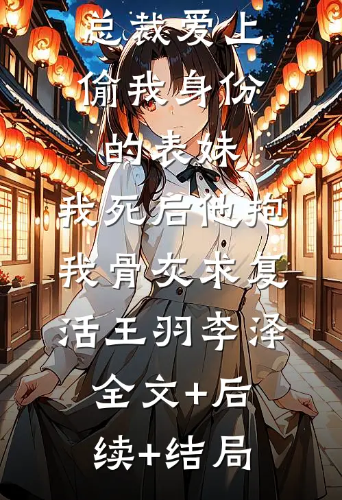总裁爱上偷我身份的表妹，我死后他抱我骨灰求复活王羽李泽全文+后续+结局