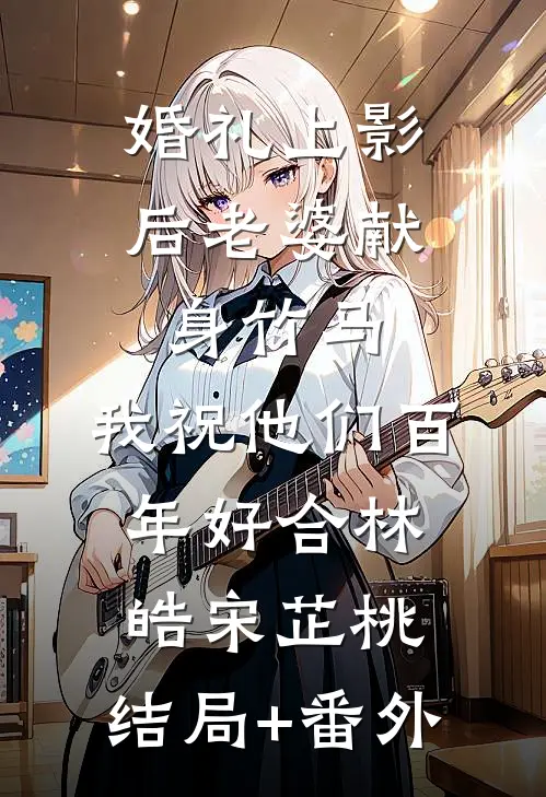 婚礼上影后老婆献身竹马，我祝他们百年好合林皓宋芷桃:结局+番外