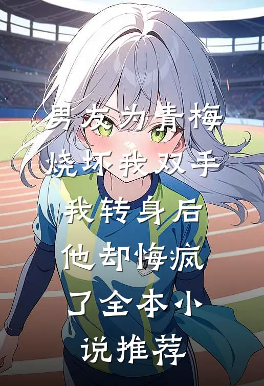男友为青梅烧坏我双手，我转身后他却悔疯了全本小说推荐
