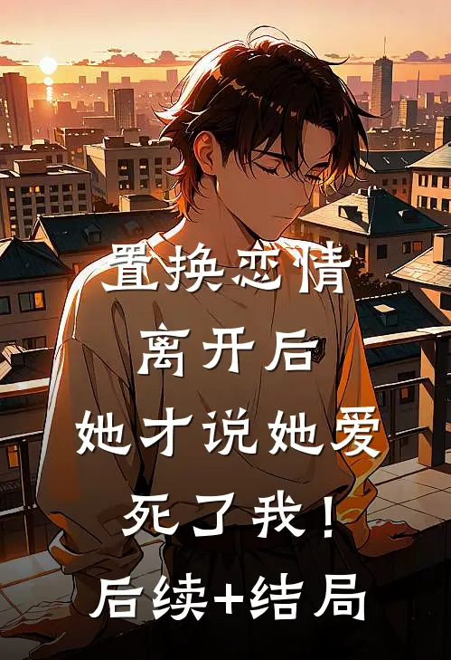 置换恋情：离开后，她才说她爱死了我！后续+结局