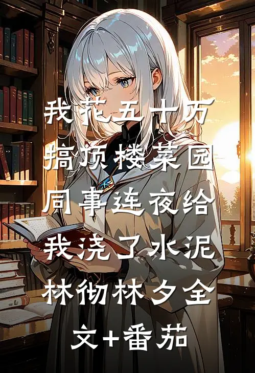 我花五十万搞顶楼菜园，同事连夜给我浇了水泥林彻林夕全文+番茄